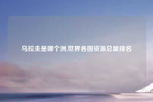 乌拉圭是哪个洲,世界各国资源总量排名