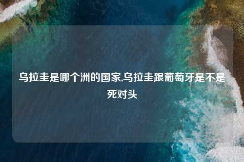 乌拉圭是哪个洲的国家,乌拉圭跟葡萄牙是不是死对头