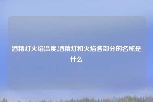 酒精灯火焰温度,酒精灯和火焰各部分的名称是什么