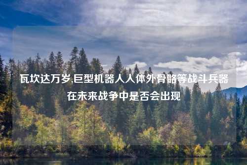 瓦坎达万岁,巨型机器人人体外骨骼等战斗兵器在未来战争中是否会出现
