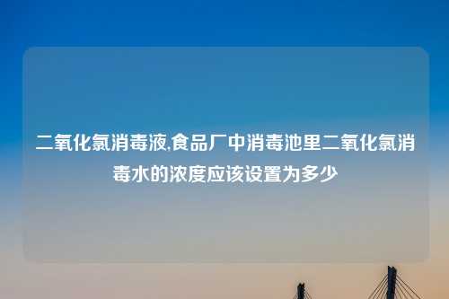 二氧化氯消毒液,食品厂中消毒池里二氧化氯消毒水的浓度应该设置为多少