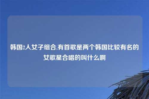 韩国2人女子组合,有首歌是两个韩国比较有名的女歌星合唱的叫什么啊