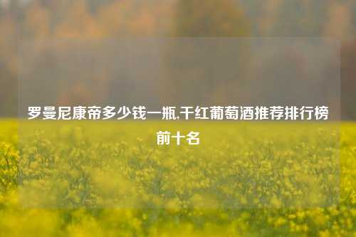 罗曼尼康帝多少钱一瓶,干红葡萄酒推荐排行榜前十名