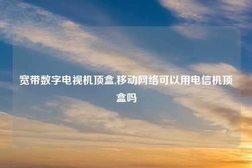 宽带数字电视机顶盒,移动网络可以用电信机顶盒吗