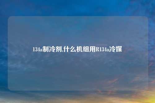 134a制冷剂,什么机组用R134a冷媒