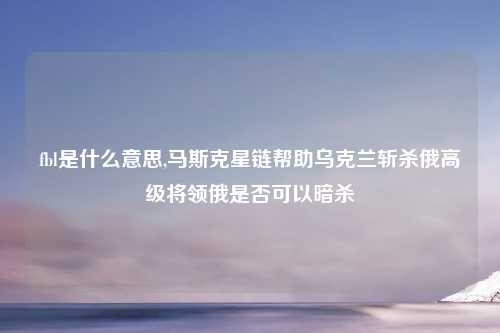 fbl是什么意思,马斯克星链帮助乌克兰斩杀俄高级将领俄是否可以暗杀