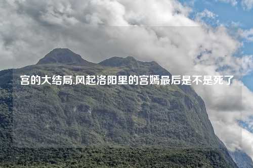 宫的大结局,风起洛阳里的宫嫣最后是不是死了