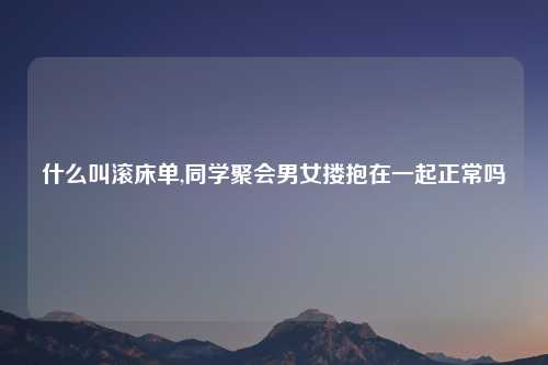 什么叫滚床单,同学聚会男女搂抱在一起正常吗