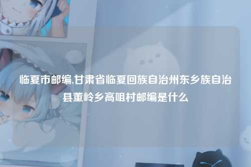 临夏市邮编,甘肃省临夏回族自治州东乡族自治县董岭乡高咀村邮编是什么
