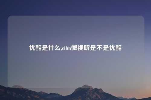 优酷是什么,cibn微视听是不是优酷