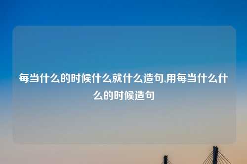 每当什么的时候什么就什么造句,用每当什么什么的时候造句