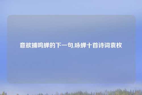 意欲捕鸣蝉的下一句,咏蝉十首诗词袁枚