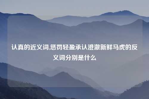认真的近义词,惩罚轻盈承认澄澈新鲜马虎的反义词分别是什么
