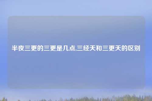半夜三更的三更是几点,三经天和三更天的区别