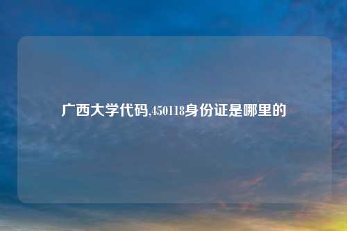 广西大学代码,450118身份证是哪里的