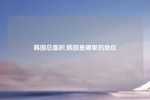 韩国总面积,韩国是哪里的地区