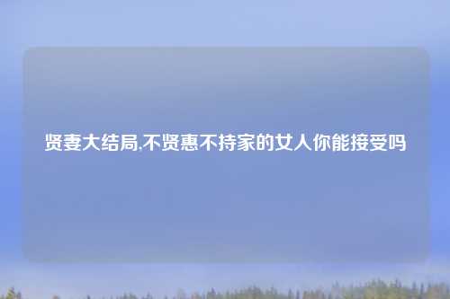 贤妻大结局,不贤惠不持家的女人你能接受吗