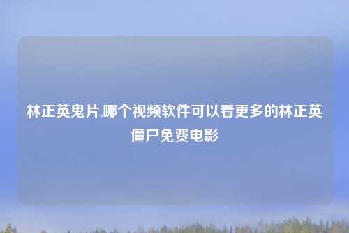 林正英鬼片,哪个视频软件可以看更多的林正英僵尸免费电影