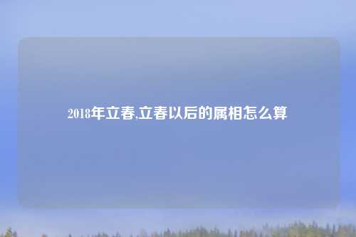2018年立春,立春以后的属相怎么算