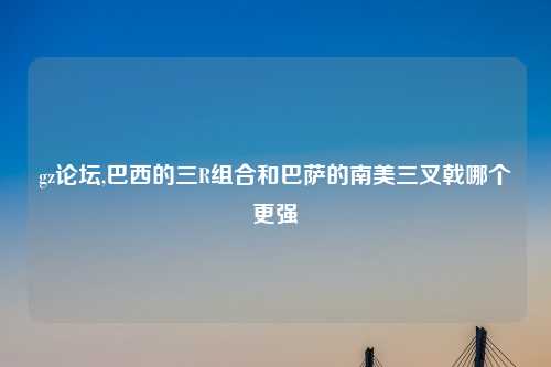 gz论坛,巴西的三R组合和巴萨的南美三叉戟哪个更强