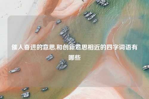 催人奋进的意思,和创新意思相近的四字词语有哪些