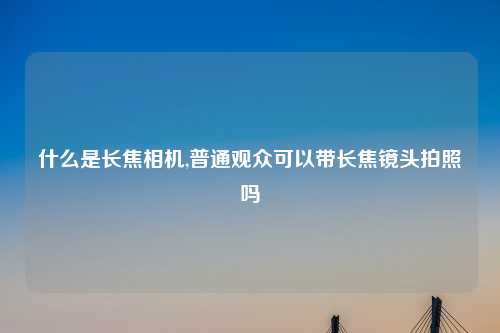 什么是长焦相机,普通观众可以带长焦镜头拍照吗