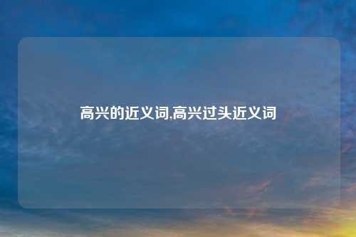 高兴的近义词,高兴过头近义词