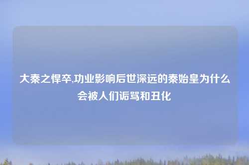 大秦之悍卒,功业影响后世深远的秦始皇为什么会被人们诟骂和丑化