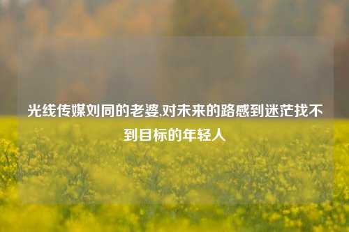 光线传媒刘同的老婆,对未来的路感到迷茫找不到目标的年轻人