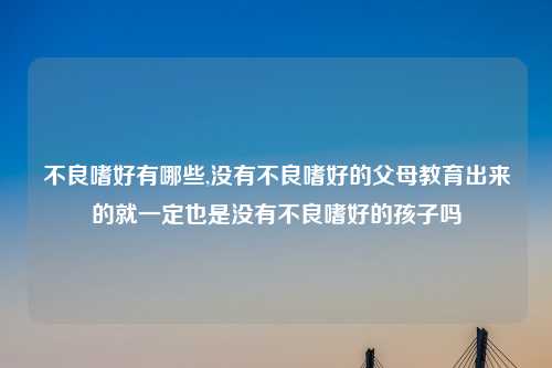 不良嗜好有哪些,没有不良嗜好的父母教育出来的就一定也是没有不良嗜好的孩子吗