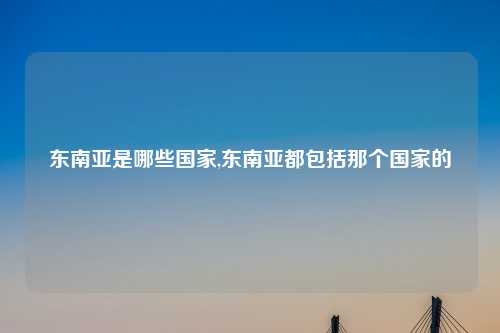 东南亚是哪些国家,东南亚都包括那个国家的