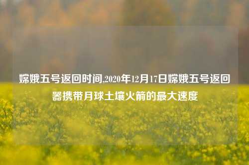 嫦娥五号返回时间,2020年12月17日嫦娥五号返回器携带月球土壤火箭的最大速度
