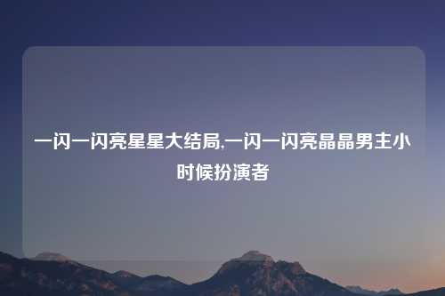 一闪一闪亮星星大结局,一闪一闪亮晶晶男主小时候扮演者