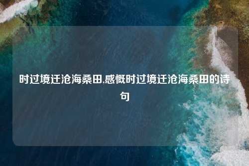 时过境迁沧海桑田,感慨时过境迁沧海桑田的诗句