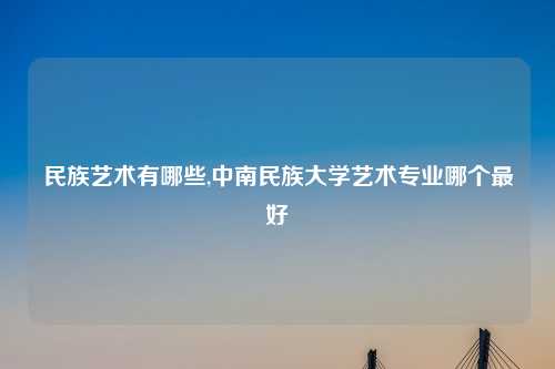 民族艺术有哪些,中南民族大学艺术专业哪个最好