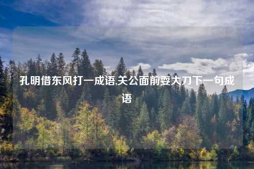 孔明借东风打一成语,关公面前耍大刀下一句成语