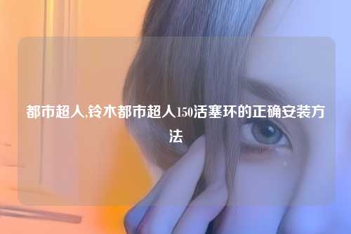 都市超人,铃木都市超人150活塞环的正确安装方法