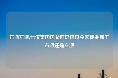 右派左派,七位美国国父前总统按今天标准属于右派还是左派