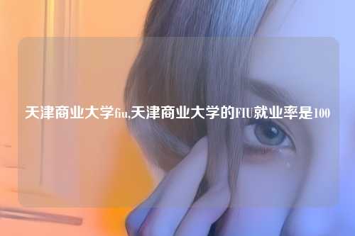 天津商业大学fiu,天津商业大学的FIU就业率是100