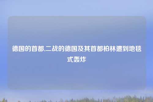 德国的首都,二战的德国及其首都柏林遭到地毯式轰炸