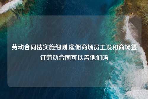劳动合同法实施细则,雇佣商场员工没和商场签订劳动合同可以告他们吗