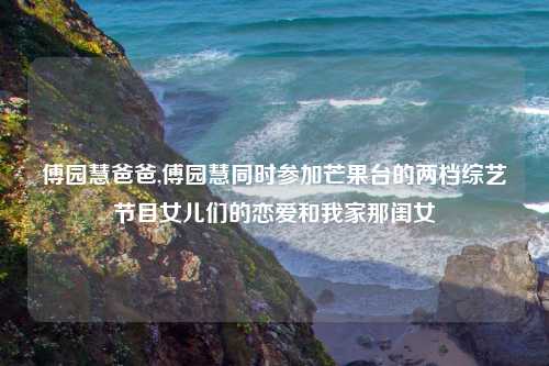 傅园慧爸爸,傅园慧同时参加芒果台的两档综艺节目女儿们的恋爱和我家那闺女