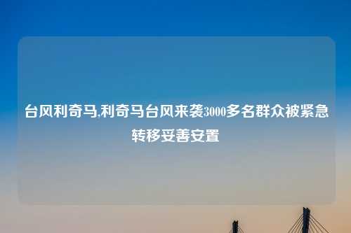 台风利奇马,利奇马台风来袭3000多名群众被紧急转移妥善安置