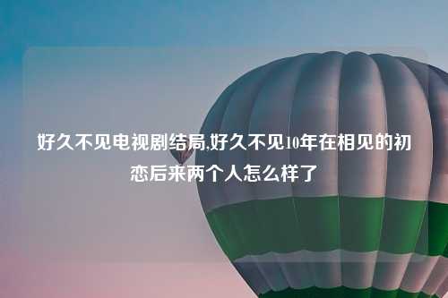 好久不见电视剧结局,好久不见10年在相见的初恋后来两个人怎么样了