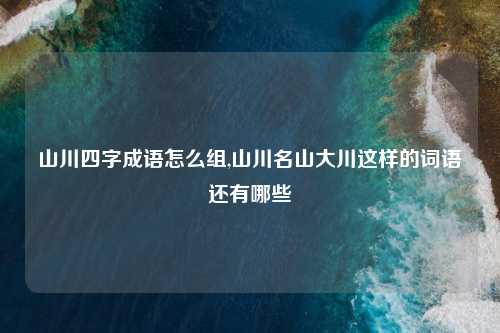 山川四字成语怎么组,山川名山大川这样的词语还有哪些