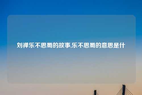 刘禅乐不思蜀的故事,乐不思蜀的意思是什