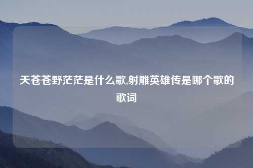 天苍苍野茫茫是什么歌,射雕英雄传是哪个歌的歌词