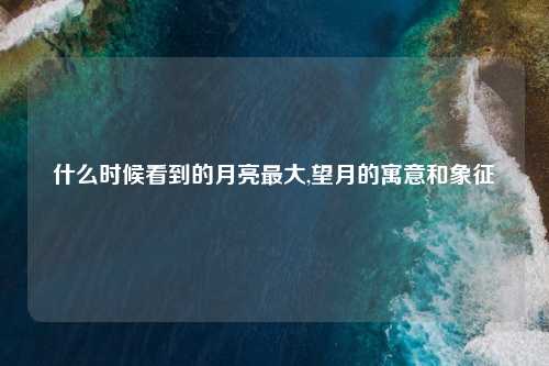 什么时候看到的月亮最大,望月的寓意和象征