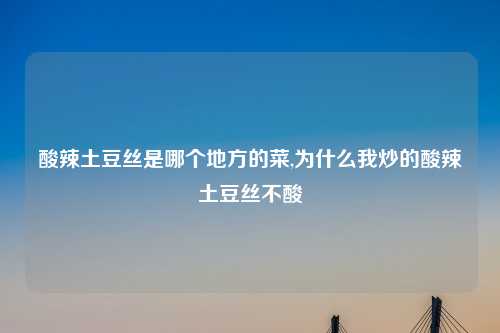 酸辣土豆丝是哪个地方的菜,为什么我炒的酸辣土豆丝不酸