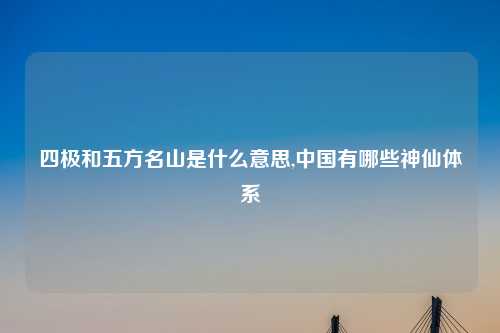 四极和五方名山是什么意思,中国有哪些神仙体系